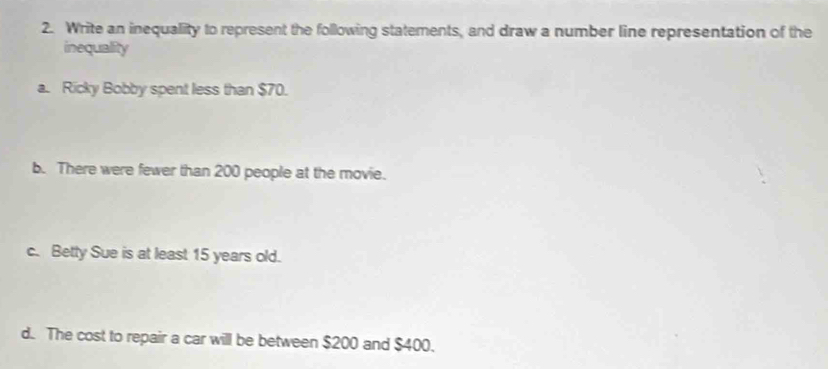 Write an inequality to represent the following statements, and draw a number line representation of the 
inequality 
a. Ricky Bobby spent less than $70. 
b. There were fewer than 200 people at the movie. 
c. Betty Sue is at least 15 years old. 
d. The cost to repair a car will be between $200 and $400.