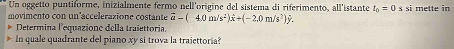 Un oggetto puntiforme, inizialmente fermo nell’origine del sistema di riferimento, all’istante t_0=0 s si mette in 
movimento con un’accelerazione costante vector a=(-4,0m/s^2)hat x+(-2,0m/s^2)hat y. 
Determina l’equazione della traiettoria. 
In quale quadrante del piano xy si trova la traiettoria?