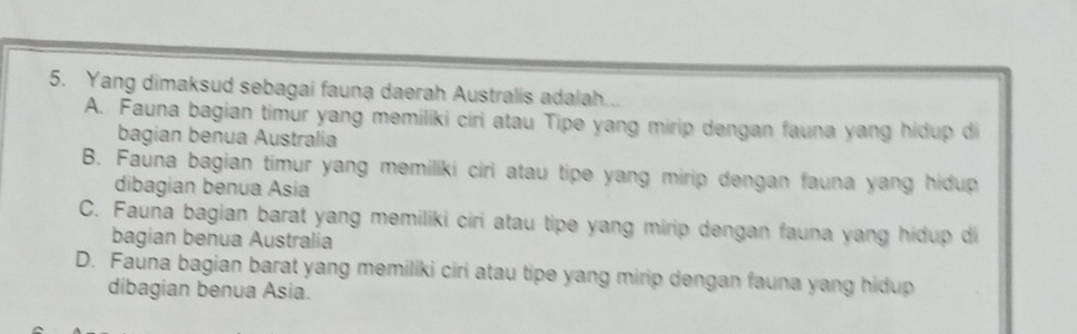 Yang dimaksud sebagai fauna daerah Australis adalah...
A. Fauna bagian timur yang memiliki ciri atau Tipe yang mirip dengan fauna yang hidup di
bagian benua Australia
B. Fauna bagian timur yang memiliki ciri atau tipe yang mirip dengan fauna yang hidup
dibagian benua Asia
C. Fauña bagian barat yang memiliki ciri atau tipe yang mirip dengan fauna yang hidup di
bagian benua Australia
D. Fauna bagian barat yang memiliki ciri atau tipe yang mirip dengan fauna yang hidup
dibagian benua Asia.