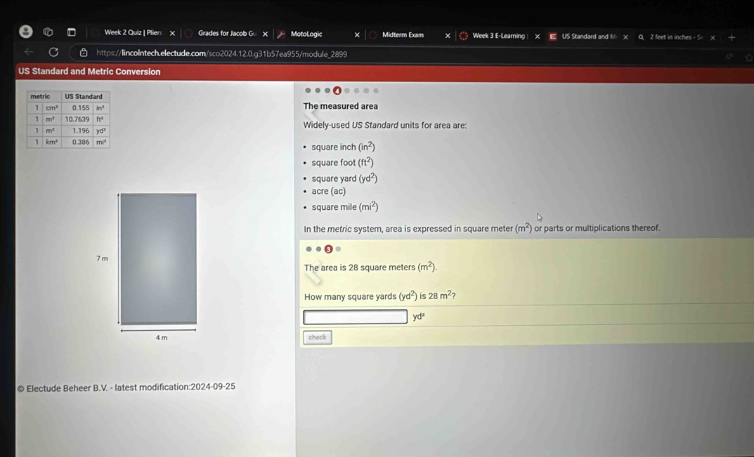 Week 2 Quiz | Pliers Grades for Jacob G MotoLogic Midterm Exam Week 3 E-Learning| US Standard and M 2 feet in inches - 5
https://lincoIntech.electude.com/sco2024.12.0.g31b57ea955/module_2899
US Standard and Metric Conversion
The measured area
Widely-used US Standard units for area are:
square inch (in^2)
square foot (ft^2)
square yard (yd^2)
acre (ac)
square mile (mi^2)
In the metric system, area is expressed in square meter (m^2) or parts or multiplications thereof.
The area is 28 square meters (m^2).
How many square yards (yd^2) is 28m^2
yd^2
check
© Electude Beheer B.V. - latest modification:2024-09-25