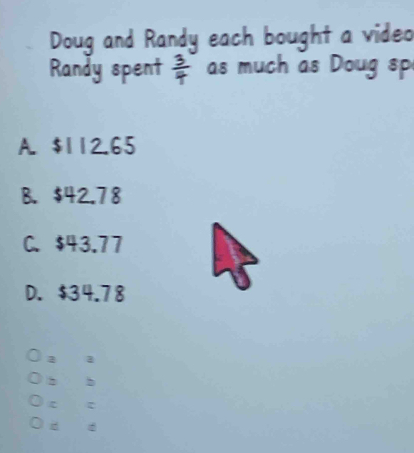 Doug and Randy each bought a video
Randy spent  3/4  as much as Doug sp
A. $112.65
B. $42.78
C. $43.77
D. $34.78
a a
2 b
c
d