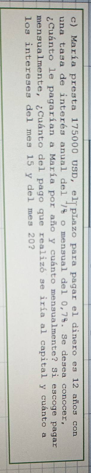 María presta 175000 USD, el pLazo para pagar el dinero es 12 años con 
una tasa de interés anual del % o mensual del 0,7%. Se desea conocer, 
¿Cuánto le pagarían a María por año y cuánto mensualmente? Si escoge pagar 
mensualmente, ¿Cuánto del pago que realizó se iría al capital y cuánto a 
los intereses del mes 15 y del mes 20?
