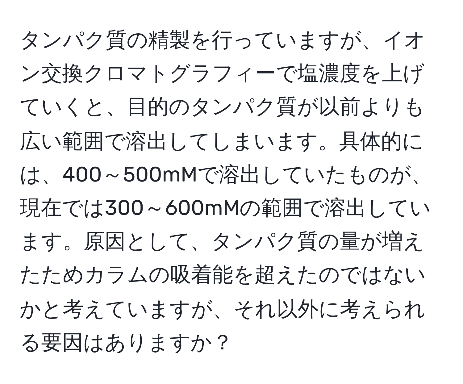 タンパク質の精製を行っていますが、イオン交換クロマトグラフィーで塩濃度を上げていくと、目的のタンパク質が以前よりも広い範囲で溶出してしまいます。具体的には、400～500mMで溶出していたものが、現在では300～600mMの範囲で溶出しています。原因として、タンパク質の量が増えたためカラムの吸着能を超えたのではないかと考えていますが、それ以外に考えられる要因はありますか？