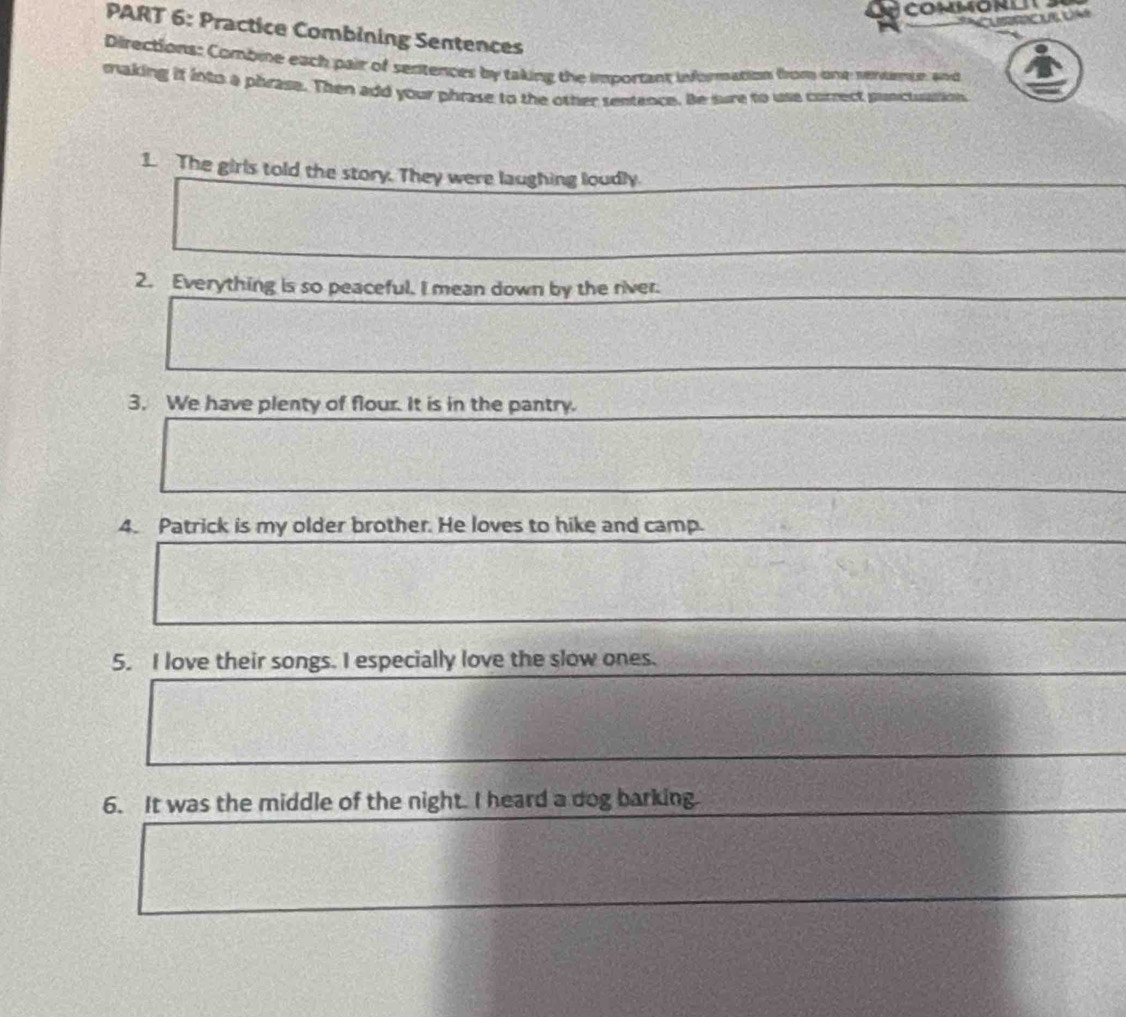 COMMONL 
PART 6: Practice Combining Sentences 
Directions: Combine each pair of sertences by taking the important information from one rentemue and 
making if into a phrase. Then add your phrase to the other sentence. Be sure to use correct punctuation 
1. The girls told the story. They were laughing loudly. 
2. Everything is so peaceful. I mean down by the river. 
3. We have plenty of flour. It is in the pantry. 
4. Patrick is my older brother. He loves to hike and camp. 
5. I love their songs. I especially love the slow ones. 
6. It was the middle of the night. I heard a dog barking.