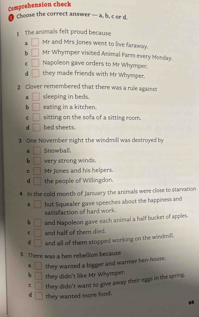 Comprehension check
Choose the correct answer — a, b, c or d.
1 The animals felt proud because
a □ Mr and Mrs Jones went to live faraway.
b □ Mr Whymper visited Animal Farm every Monday.
C □ Napoleon gave orders to Mr Whymper.
d □ they made friends with Mr Whymper.
2 Clover remembered that there was a rule against
a □ sleeping in beds.
b □ eating in a kitchen.
C □ sitting on the sofa of a sitting room.
d □ bed sheets.
3 One November night the windmill was destroyed by
a □ Snowball.
b □ very strong winds.
C □ Mr Jones and his helpers.
d □ the people of Willingdon.
4 In the cold month of January the animals were close to starvation
a □ but Squealer gave speeches about the happiness and
satisfaction of hard work.
b □ and Napoleon gave each animal a half bucket of apples.
C □ and half of them died.
d □ and all of them stopped working on the windmill.
5 There was a hen rebellion because
a □ they wanted a bigger and warmer hen-house.
b □ they didn't like Mr Whymper.
C □ they didn't want to give away their eggs in the spring.
d □ they wanted more food.
65