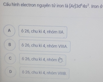 Cấu hình electron nguyên tử íron là [Ar]3d^64s^2 Iron ở
A ô 26, chu kì 4, nhóm IIA.
B ô 26, chu kì 4, nhóm VIIIA.
C ô 26, chu kì 4, nhóm !.
D ô 26, chu kì 4, nhóm VIIIB.