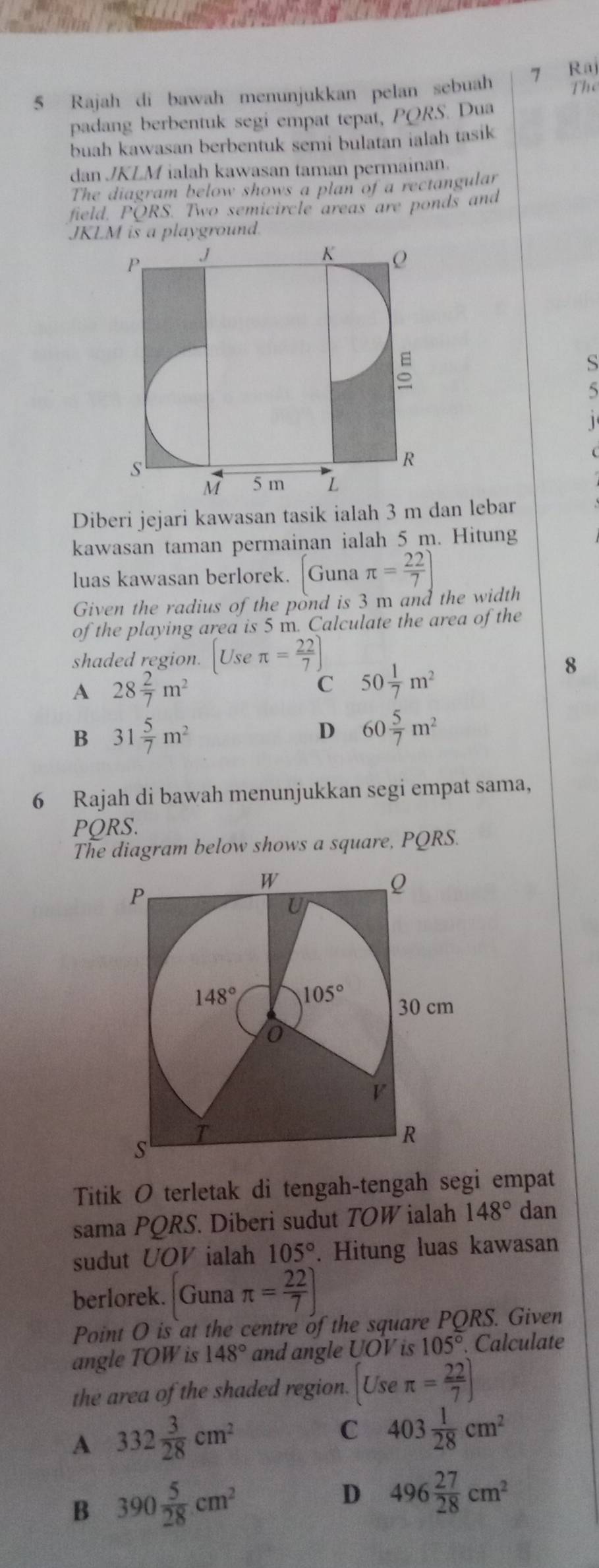 Rajah di bawah menunjukkan pelan sebuah 7 Raj Thể
padang berbentuk segi empat tepat, PORS. Dua
buah kawasan berbentuk semi bulatan ialah tasik
dan JKLM ialah kawasan taman permainan.
The diagram below shows a plan of a rectangular
field. PÖRS. Two semicircle areas are ponds and
JKLM is a playground.
S
5
1 
Diberi jejari kawasan tasik ialah 3 m dan lebar
kawasan taman permainan ialah 5 m. Hitung
luas kawasan berlorek. |Guna π = 22/7 ]
Given the radius of the pond is 3 m and the width
of the playing area is 5 m. Calculate the area of the
shaded region. Use π = 22/7 ]
A 28 2/7 m^2
C 50 1/7 m^2
8
B 31 5/7 m^2
D 60 5/7 m^2
6 Rajah di bawah menunjukkan segi empat sama,
PQRS.
The diagram below shows a square, PQRS.
Titik O terletak di tengah-tengah segi empat
sama PQRS. Diberi sudut TOW ialah 148° dan
sudut UOV ialah 105°. Hitung luas kawasan
berlorek. Guna π = 22/7 )
Point O is at the centre of the square PQRS. Given
angle TOW is 148° and angle UOV is 105°.. Calculate
the area of the shaded region. [Useπ = 22/7 ]
A 332 3/28 cm^2
C 403 1/28 cm^2
B 390 5/28 cm^2
D 496 27/28 cm^2