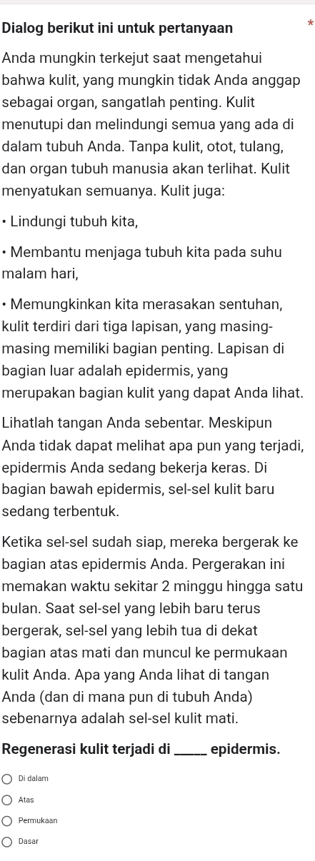 Dialog berikut ini untuk pertanyaan 
* 
Anda mungkin terkejut saat mengetahui 
bahwa kulit, yang mungkin tidak Anda anggap 
sebagai organ, sangatlah penting. Kulit 
menutupi dan melindungi semua yang ada di 
dalam tubuh Anda. Tanpa kulit, otot, tulang, 
dan organ tubuh manusia akan terlihat. Kulit 
menyatukan semuanya. Kulit juga: 
• Lindungi tubuh kita, 
• Membantu menjaga tubuh kita pada suhu 
malam hari, 
• Memungkinkan kita merasakan sentuhan, 
kulit terdiri dari tiga lapisan, yang masing- 
masing memiliki bagian penting. Lapisan di 
bagian luar adalah epidermis, yang 
merupakan bagian kulit yang dapat Anda lihat. 
Lihatlah tangan Anda sebentar. Meskipun 
Anda tidak dapat melihat apa pun yang terjadi, 
epidermis Anda sedang bekerja keras. Di 
bagian bawah epidermis, sel-sel kulit baru 
sedang terbentuk. 
Ketika sel-sel sudah siap, mereka bergerak ke 
bagian atas epidermis Anda. Pergerakan ini 
memakan waktu sekitar 2 minggu hingga satu 
bulan. Saat sel-sel yang lebih baru terus 
bergerak, sel-sel yang lebih tua di dekat 
bagian atas mati dan muncul ke permukaan 
kulit Anda. Apa yang Anda lihat di tangan 
Anda (dan di mana pun di tubuh Anda) 
sebenarnya adalah sel-sel kulit mati. 
Regenerasi kulit terjadi di _epidermis. 
Di dalam 
Atas 
Permukaan 
Dasar