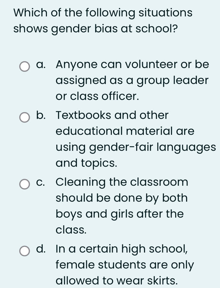 Which of the following situations
shows gender bias at school?
a. Anyone can volunteer or be
assigned as a group leader
or class officer.
b. Textbooks and other
educational material are
using gender-fair languages
and topics.
c. Cleaning the classroom
should be done by both 
boys and girls after the
class.
d. In a certain high school,
female students are only
allowed to wear skirts.