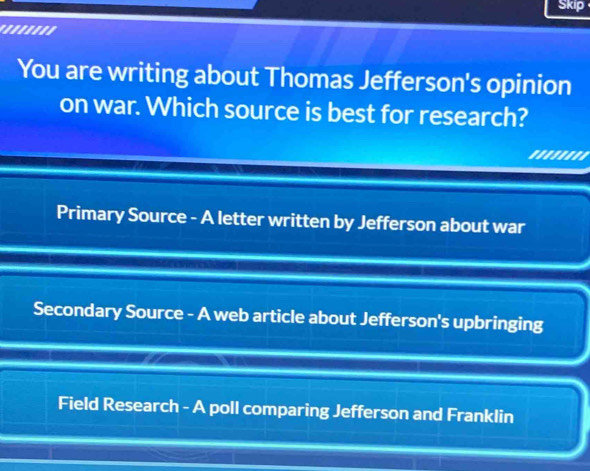 Skip
''.'''''
You are writing about Thomas Jefferson's opinion
on war. Which source is best for research?
''''''''
Primary Source - A letter written by Jefferson about war
Secondary Source - A web article about Jefferson's upbringing
Field Research - A poll comparing Jefferson and Franklin