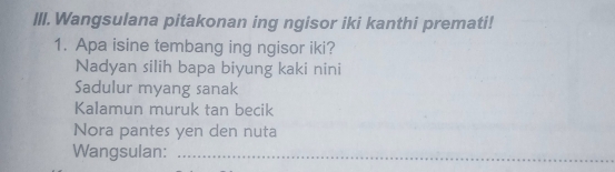 IlI. Wangsulana pitakonan ing ngisor iki kanthi premati!
1. Apa isine tembang ing ngisor iki?
Nadyan silih bapa biyung kaki nini
Sadulur myang sanak
Kalamun muruk tan becik
Nora pantes yen den nuta
Wangsulan:_