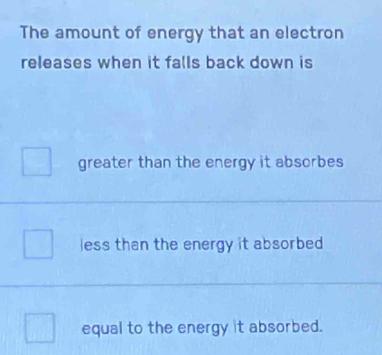 The amount of energy that an electron
releases when it falls back down is
greater than the energy it absorbes
less than the energy it absorbed 
equal to the energy it absorbed.