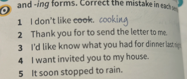 and -ing forms. Correct the mistake in each sen 
o 
1 I don't like cook. c 
2 Thank you for to send the letter to me. 
3 I’d like know what you had for dinner last nigh 
4 I want invited you to my house. 
5 It soon stopped to rain.