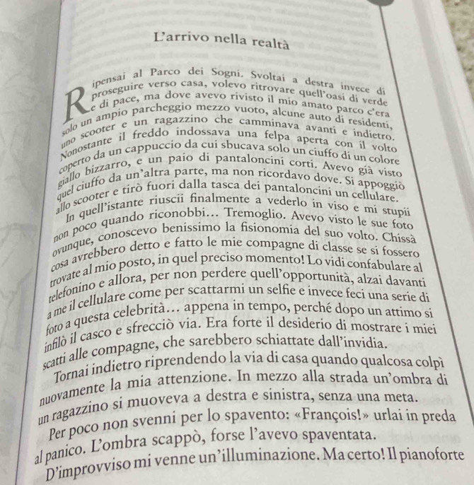 Larrivo nella realtà
ipensai al Parco dei Sogni. Svoltai a destra invece di
proseguire verso casa, volevo ritrovare quell'oasi di verde
R e di pace, ma dove avevo rivisto il mío amato parco c'era
solo un ampío parcheggio mezzo vuoto, alcune auto di residentí.
uno scooter e un ragazzino che camminava avanti e índietro
Nonostante il freddo indossava una felpa aperta con il volto
coperto da un cappuccio da cui sbucava solo un ciuffo di un colore
giallo bizzarro, e un paio di pantaloncini cortí. Avevo gíà visto
quel ciuffo da un`altra parte, ma non ricordavo dove. Si appoggió
allo scooter e tirò fuori dalla tasca dei pantaloncini un cellulare.
In quell’istante riuscii finalmente a vederlo in viso e mi stupii
non poco quando riconobbi... Tremoglio. Avevo visto le sue foto
ovunque, conoscevo benissimo la fisionomia del suo volto. Chissà
cosa avrebbero detto e fatto le mie compagne di classe se si fossero
trovate al mio posto, in quel preciso momento! Lo vidi confabulare al
telefonino e allora, per non perdere quell’opportunità, alzai davanti
a me il cellulare come per scattarmi un selfie e invece feci una serie di
foto a questa celebrità. appena in tempo, perché dopo un attimo si
infiló il casco e sfrecció via. Era forte il desiderio di mostrare i miei
scatti alle compagne, che sarebbero schiattate dall’invidia.
Tornai indietro riprendendo la via di casa quando qualcosa colpì
nuovamente la mia attenzione. In mezzo alla strada un’ombra di
un ragazzino si muoveva a destra e sinistra, senza una meta.
Per poco non svenni per lo spavento: «François!» urlai in preda
al panico. L’ombra scappò, forse l’avevo spaventata.
D’improvviso mi venne un’illuminazione. Ma certo! Il pianoforte