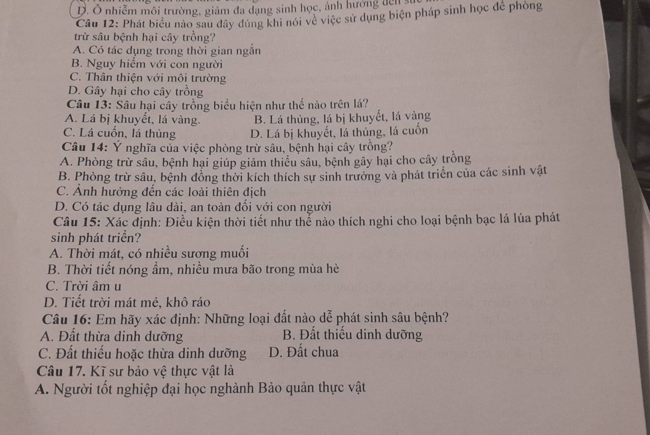 D. Ô nhiễm môi trường, giảm đa dạng sinh học, ảnh hướng đến s
Câu 12: Phát biểu nào sau đây đúng khi nói về việc sử dụng biện pháp sinh học đế phòng
trừ sâu bệnh hại cây trồng?
A. Có tác dụng trong thời gian ngắn
B. Nguy hiểm với con người
C. Thân thiện với môi trường
D. Gây hại cho cây trồng
Câu 13: Sâu hại cây trồng biểu hiện như thế nào trên lá?
A. Lá bị khuyết, lá vàng. B. Lá thủng, lá bị khuyết, lá vàng
C. Lá cuốn, lá thủng D. Lá bị khuyết, lá thủng, lá cuốn
Câu 14: Ý nghĩa của việc phòng trừ sâu, bệnh hại cây trồng?
A. Phòng trừ sâu, bệnh hại giúp giảm thiểu sâu, bệnh gây hại cho cây trồng
B. Phòng trừ sâu, bệnh đồng thời kích thích sự sinh trưởng và phát triển của các sinh vật
C. Ảnh hưởng đến các loài thiên địch
D. Có tác dụng lâu dài, an toàn đối với con người
Câu 15: Xác định: Điều kiện thời tiết như thể nào thích nghi cho loại bệnh bạc lá lúa phát
sinh phát triển?
A. Thời mát, có nhiều sương muối
B. Thời tiết nóng ẩm, nhiều mưa bão trong mùa hè
C. Trời âm u
D. Tiết trời mát mẻ, khô ráo
Câu 16: Em hãy xác định: Những loại đất nào dễ phát sinh sâu bệnh?
A. Đất thừa dinh dưỡng B. Đất thiếu dinh dưỡng
C. Đất thiếu hoặc thừa dinh dưỡng D. Đất chua
Câu 17. Kĩ sư bảo vệ thực vật là
A. Người tốt nghiệp đại học nghành Bảo quản thực vật