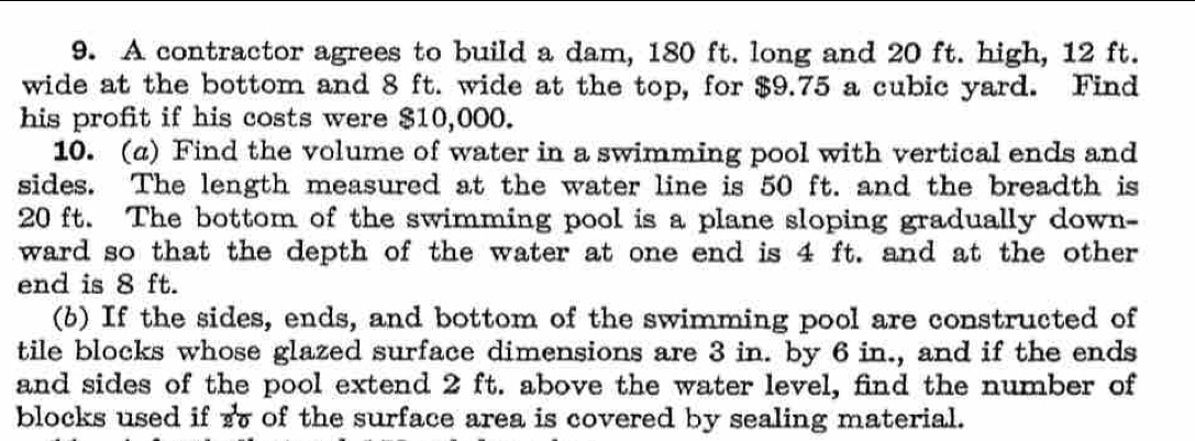 A contractor agrees to build a dam, 180 ft. long and 20 ft. high, 12 ft. 
wide at the bottom and 8 ft. wide at the top, for $9.75 a cubic yard. Find 
his profit if his costs were $10,000. 
10. (a) Find the volume of water in a swimming pool with vertical ends and 
sides. The length measured at the water line is 50 ft. and the breadth is
20 ft. The bottom of the swimming pool is a plane sloping gradually down- 
ward so that the depth of the water at one end is 4 ft. and at the other 
end is 8 ft. 
(b) If the sides, ends, and bottom of the swimming pool are constructed of 
tile blocks whose glazed surface dimensions are 3 in. by 6 in., and if the ends 
and sides of the pool extend 2 ft. above the water level, find the number of 
blocks used if  1/20  of the surface area is covered by sealing material.