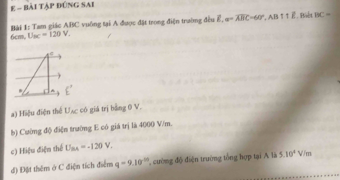 BÀI TậP đÚNG SAI 
Bài 1: Tam giác ABC vuông tại A được đặt trong điện trường đều vector E, a=widehat ABC=60°, AB ↑↑ vector E , Biết BC=
6cm, U_BC=120V, 
a) Hiệu điện thế U_AC có giá trị bằng 0 V. 
b) Cường độ điện trường E có giá trị là 4000 V/m. 
c) Hiệu điện thế U_BA=-120V, 
d) Đặt thêm ở C điện tích điểm q=9.10^(-10) ường độ điện trường tổng hợp tại A là 5.10^4V/m