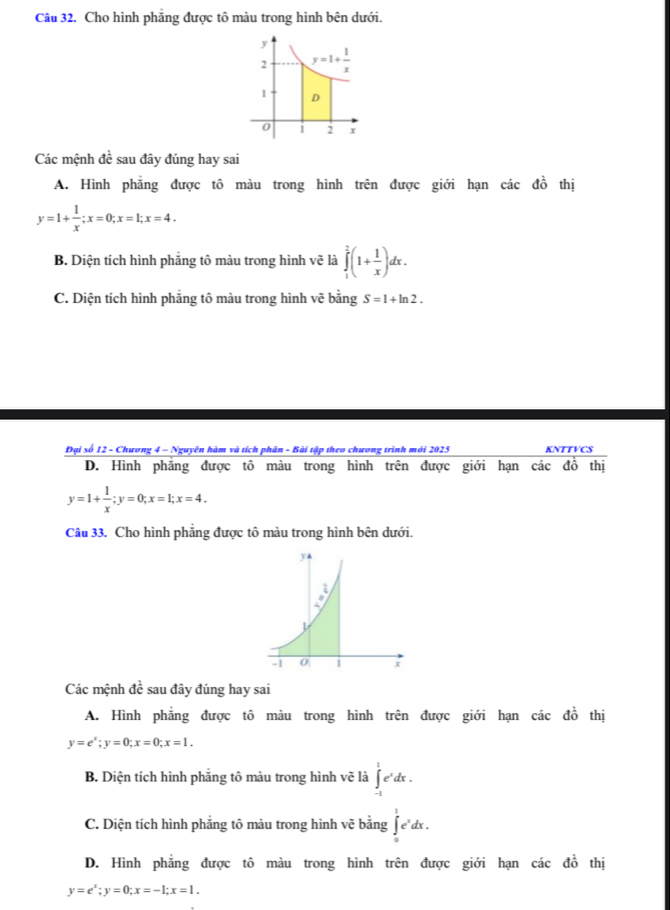 Cho hình phăng được tô màu trong hình bên dưới.
Các mệnh đề sau đây đúng hay sai
A. Hình phẳng được tô màu trong hình trên được giới hạn các đồ thị
y=1+ 1/x ;x=0;x=1;x=4.
B. Diện tích hình phẳng tô màu trong hình vẽ là ∈tlimits _1^(1(1+frac 1)x)dx.
C. Diện tích hình phẳng tô màu trong hình vẽ bằng S=1+ln 2.
Đại số 12 - Chương 4 - Nguyên hàm và tích phân - Bài tập theo chương trình mới 2023 KNTTVCS
D. Hình phẳng được tô màu trong hình trên được giới hạn các đồ thị
y=1+ 1/x ;y=0;x=1;x=4.
Câu 33. Cho hình phẳng được tô màu trong hình bên dưới.
Các mệnh đề sau đây đúng hay sai
A. Hình phẳng được tô màu trong hình trên được giới hạn các đồ thị
y=e^x;y=0;x=0;x=1.
B. Diện tích hình phảng tô màu trong hình vẽ là ∈t _(-1)^1e^xdx.
C. Diện tích hình phẳng tô màu trong hình vẽ bằng ∈tlimits _0^(1e^x)dx
D. Hình phẳng được tô màu trong hình trên được giới hạn các đồ thị
y=e^x;y=0;x=-1;x=1.