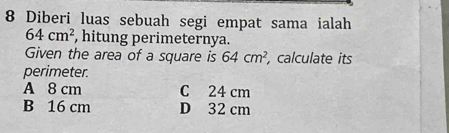 Diberi luas sebuah segi empat sama ialah
64cm^2 , hitung perimeternya.
Given the area of a square is 64cm^2 , calculate its
perimeter.
A 8 cm C 24 cm
B 16 cm D 32 cm