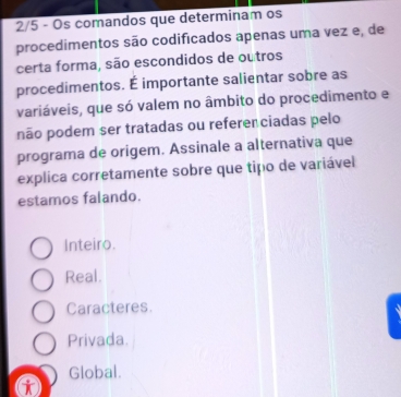 2/5 - Os comandos que determinam os
procedimentos são codificados apenas uma vez e, de
certa forma, são escondidos de outros
procedimentos. É importante salientar sobre as
variáveis, que só valem no âmbito do procedimento e
não podem ser tratadas ou referen ciadas pelo
programa de origem. Assinale a alternativa que
explica corretamente sobre que tipo de variável
estamos falando.
Inteiro.
Real.
Caracteres.
Privada.
Global.