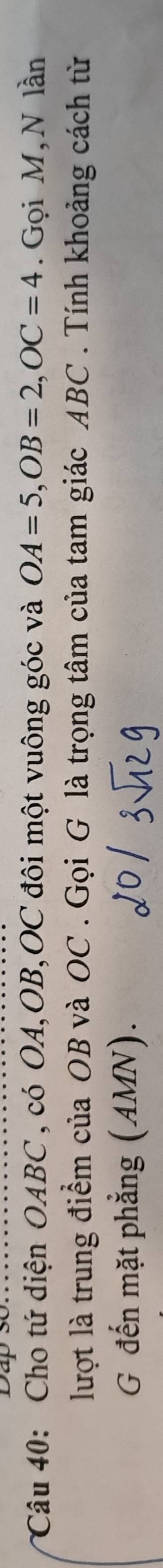 Cho tứ diện OABC , có OA, OB, OC đôi một vuông góc và OA=5, OB=2, OC=4. Gọi M,N lần 
lượt là trung điểm của OB và OC. Gọi G là trọng tâm của tam giác ABC. Tính khoảng cách từ 
G đến mặt phẳng (AMN).