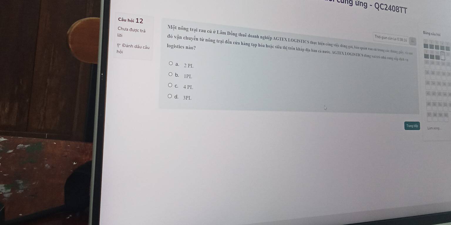 Cung ứng - QC2408TT
lời
Bảng cầu hội
Câu hỏi 12 Một nông trại rau củ ở Lâm Đồng thuê doanh nghiệp AGTEX LOGISTICS thực hiện công việc đóng gới, bảo quân rau cũ trong các thứng giảy và v
Thời gian còn lại 0.38:16
Chưa được trả đó vận chuyên từ nông trại đến cửa hàng tạp hóa hoặc siêu thị trên kháp địa bản cả nước. AGTEX LOGISTICS đòng vai trò nhà cong cấp dđịch v
* Đánh dấu câu logistics nào?
hỏi
a. 2 PL
3
b. 1PL
C. 4 PL
41 | 42 15)
d. 3PL
Trang tiếp Làm xong ...