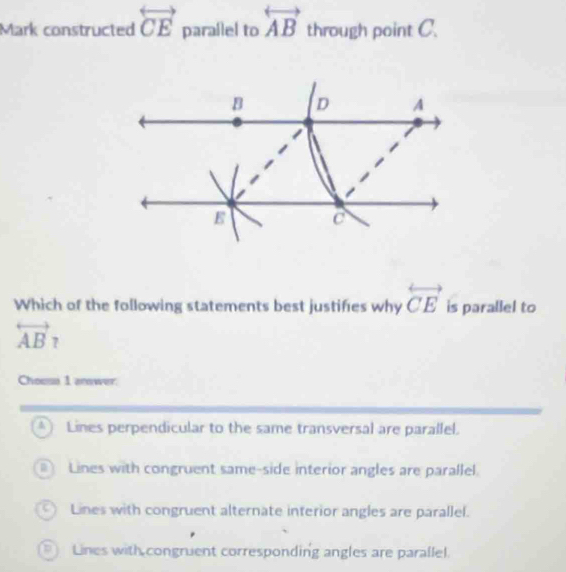 Mark constructed overleftrightarrow CE parallel to overleftrightarrow AB through point C.
Which of the following statements best justifies why overleftrightarrow CE is parallel to
overleftrightarrow AB? 
Chousa 1 anwer.
4  Lines perpendicular to the same transversal are parallel.
Lines with congruent same-side interior angles are parallel.
Lines with congruent alternate interior angles are parallel.
Lines with congruent corresponding angles are parallel.