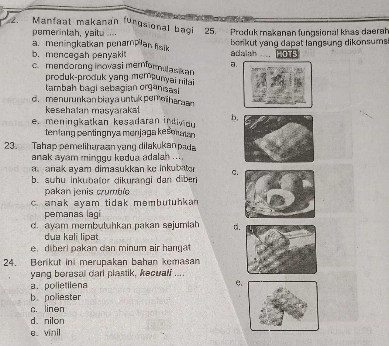 z2. Manfaat makanan fungsional bagi 25. Produk makananfungsional khas daerah
pemerintah, yaitu ....
a. meningkatkan penampilan fisik berikut yang dapat langsung dikonsums
b. mencegah penyakit adalah .... HOTS
a.
c. mendorong inovasi memformulasikan 
produk-produk yang mempunyai nilai
tambah bagi sebagian organisasi
d. menurunkan biaya untuk pemeliharaan
kesehatan masyarakat
b.
e. meningkatkan kesadaran individu
tentang pentingnya menjaga keśehatan
23.p Tahap pemeliharaan yang dilakukan pada
anak ayam minggu kedua adalah ....
a. anak ayam dimasukkan ke inkubator
C.
b. suhu inkubator dikurangi dan diberi
pakan jenis crumble
c. anak ayam tidak membutuhkan
pemanas lagi
d. ayam membutuhkan pakan sejumlah d
dua kali lipat
e. diberi pakan dan minum air hangat
24. Berikut ini merupakan bahan kemasan
yang berasal dari plastik, kecuali ....
a. polietilena
e
b. poliester
c. linen
d. nilon
e. vinil