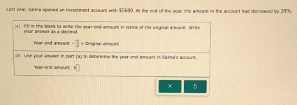 Last year, Salma epened an investment account with $5600. At the end of the year; the amount in the account had decreased by 28%. 
(a) Fll in the bilank to write the year -end amount in terms of the orginal amount. Write 
your answer as a decimal.
Year -end amount - × Original amount 
() Use your answer in part (a) to determine the year -end amount in Salma's account.
Year -end amount: 1□
× 5