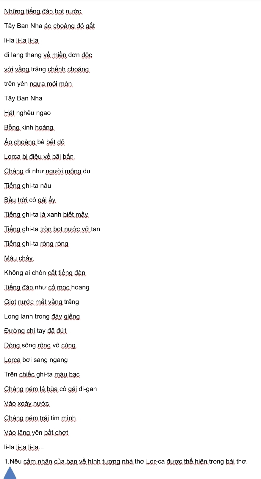 Nững tiếng đàn bọt nước 
Tây Ban Nha áo choàng đỏ gắt 
li-la li-la li-la 
đi lang thang về miền đơn độc 
với vằng trăng chếnh choáng 
trên yên ngựa mỏi mòn 
Tây Ban Nha 
Hát nghêu ngao 
Bổng kinh hoàng 
Áo choàng bê bết đỏ 
Lorca bị điệu về bãi bắn 
Chàng đi như người mộng du 
Tiếng ghi-ta nâu 
Bầu trời cô gái ấy 
Tiếng ghi-ta lá xanh biết mấy 
Tiếng ghi-ta tròn bọt nước vỡ tan 
Tiếng ghi-ta ròng ròng 
Máu chảy 
Không ai chôn cất tiếng đàn 
Tiếng đàn như cỏ mọc hoang 
Giọt nước mắt vằng trăng 
Long lanh trong đáy giếng 
Đường chỉ tay đã đứt 
Dòng sông rộng vô cùng 
Lorca bơi sang ngang 
Trên chiếc ghi-ta mày bạc 
Chàng ném lá bùa cô gái di-gan 
Vào xoáy nước 
Chàng ném trái tim mình 
Vào lăng yên bất chợt 
li-la li-la li-la... 
1.Nêu cảm nhận của ban về hình tượng nhà thơ Lor-ca được thể hiện trong bài thơ.