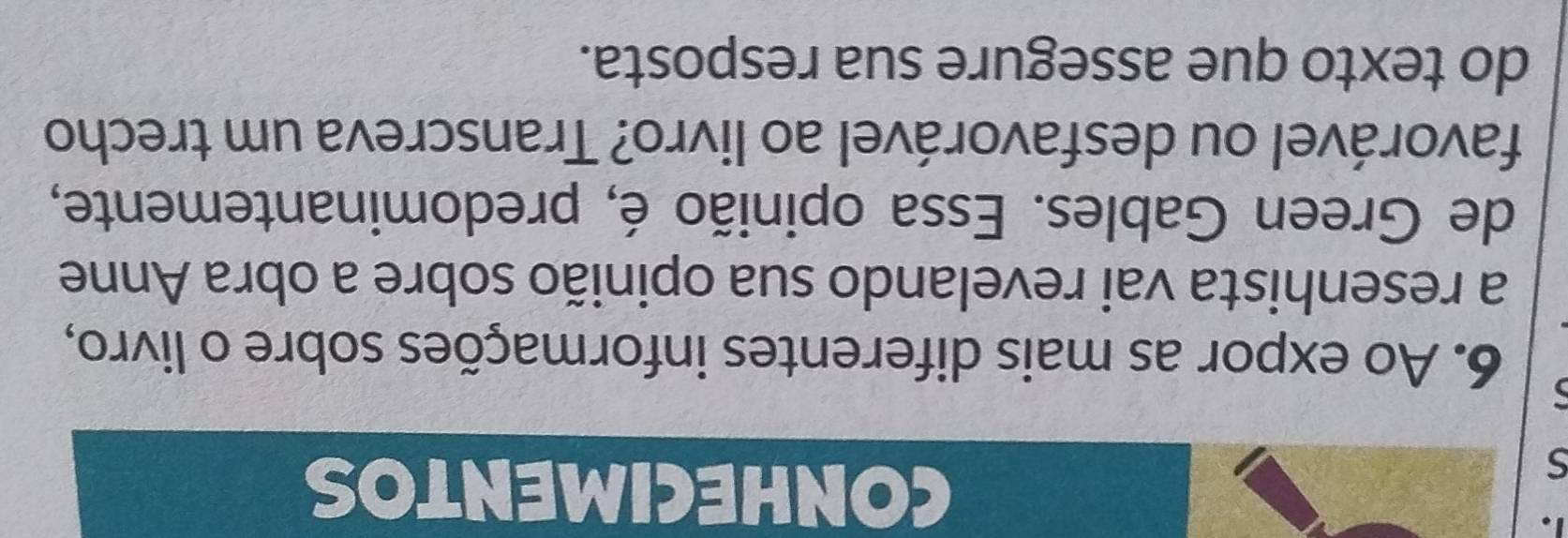 CONHECIMENTOS 
6. Ao expor as mais diferentes informações sobre o livro, 
a resenhista vai revelando sua opinião sobre a obra Anne 
de Green Gables. Essa opinião é, predominantemente, 
favorável ou desfavorável ao livro? Transcreva um trecho 
do texto que assegure sua resposta.