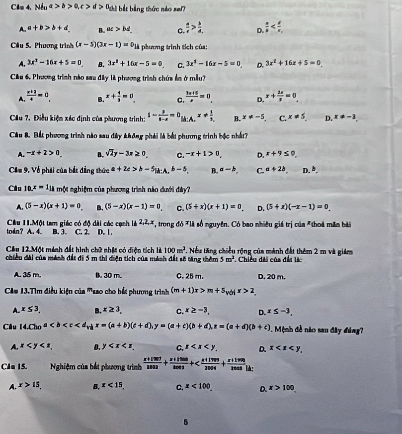 Nếu a>b>0,c>d>0_thl bắt bằng thức nào sai?
A. a+b>b+d. B. ac>bd. C.  a/e > b/d  D.  a/b 
Câu 5. Phương trình (x-5)(3x-1)=0_lin phương trình tích của:
A. 3x^2-16x+5=0 B. 3x^2+16x-5=0 C. 3x^2-16x-5=0, D. 3x^2+16x+5=0
Cầu 6. Phương trình nào sau đây là phương trình chứa ẩn ở mẫu?
A  (x+2)/4 =0. B. x+ 4/3 =0. C.  (3x+5)/x =0. D. x+ 2x/5 =0
Câu 7. Điều kiện xác định của phương trình: 1- 3/8-x =0_liA:Ax!=  1/3 , B. x!= -5. C. x!= 5 D. x!= -3.
Cầu 8. Bất phương trình nào sau đây không phải là bất phương trình bậc nhất?
A. -x+2>0 B. sqrt(2)y-3x≥ 0, C. -x+1>0. D. x+9≤ 0.
Cầu 9. Về phải của bắt đẳng thức a+2c>b-5_la:A.b-5_. B. a-b. C. a+2b. D.b.
Cầu 10.x=1_lik một nghiệm của phương trình nào dưới đây?
A. (5-x)(x+1)=0. B. (5-x)(x-1)=0 C. (5+x)(x+1)=0. D. (5+x)(-x-1)=0
Câu 11.Một tam giác có độ dài các cạnh là 2,2,x *, trong đó *là số nguyên. Có bao nhiêu giá trị của *thoả mãn bài
toán? A. 4. B. 3. C. 2. D. 1.
Câu 12.Một mành đất hình chữ nhật có diện tích là 100m^2 *. Nếu tăng chiều rộng của mảnh đất thêm 2 m và giảm
chiều dài của mành đất đi 5 m thị điện tích của mảnh đất sẽ tăng thêm 5m^2 *. Chiều dài của đất là:
A. 35 m. B. 30 m. C. 25 m. D. 20 m.
CAu 13.Tìm điều kiện của '''sao cho bất phương trình (m+1)x>m+5_voix>2_.
A. x≤ 3. B. x≥ 3. C. x≥ -3. D. x≤ -3.
Câu 14. Cho a . Mệnh đề nào sau đây đùng
A. x B. y C. z D. x
Câu 15.  Nghiệm của bất phương trình  (x+1997)/2003 + (x+1998)/2003 +
A. x>15. B. x<15. C. x<100. D. x>100
5