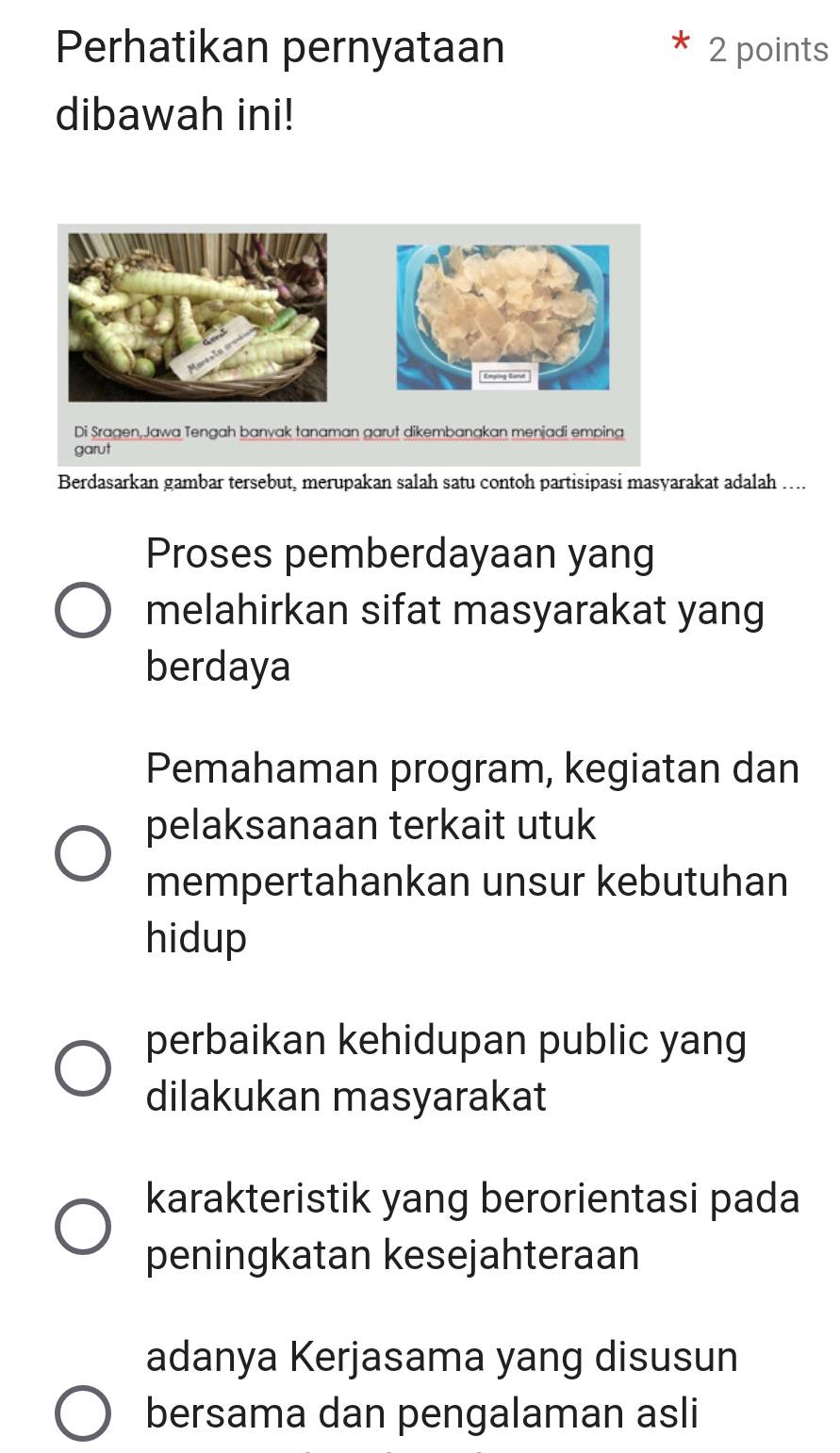 Perhatikan pernyataan 2 points
dibawah ini!
Emging Sarst
Di Sragen,Jawa Tengah banyak tanaman garut dikembanakan menjadi emping
garut
Berdasarkan gambar tersebut, merupakan salah satu contoh partisipasi masyarakat adalah …..
Proses pemberdayaan yang
melahirkan sifat masyarakat yang
berdaya
Pemahaman program, kegiatan dan
pelaksanaan terkait utuk
mempertahankan unsur kebutuhan
hidup
perbaikan kehidupan public yang
dilakukan masyarakat
karakteristik yang berorientasi pada
peningkatan kesejahteraan
adanya Kerjasama yang disusun
bersama dan pengalaman asli