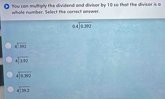 ● You can multiply the dividend and divisor by 10 so that the divisor is a
whole number. Select the correct answer.
beginarrayr 0.4encloselongdiv 0.392endarray
beginarrayr 4encloselongdiv 392endarray
beginarrayr 4encloselongdiv 3.92endarray
beginarrayr 4encloselongdiv 0.392endarray
beginarrayr 4encloselongdiv 39.2endarray