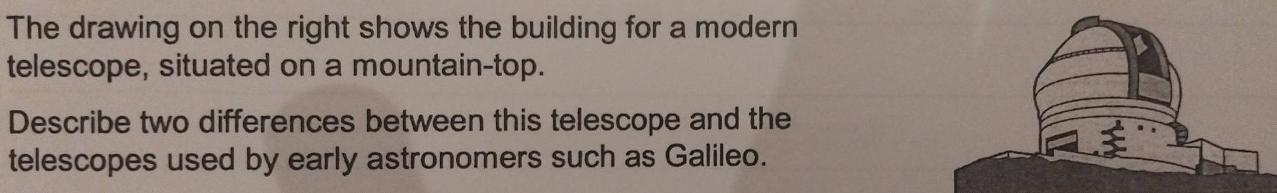 The drawing on the right shows the building for a modern 
telescope, situated on a mountain-top. 
Describe two differences between this telescope and the 
telescopes used by early astronomers such as Galileo.