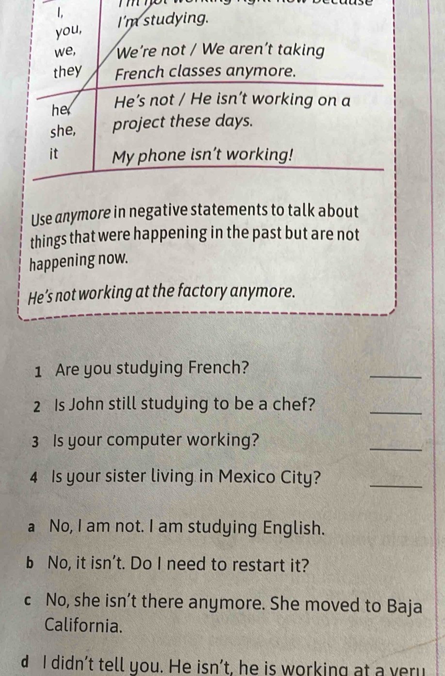 Use anymore in negative statements to talk about
things that were happening in the past but are not
happening now.
He’s not working at the factory anymore.
1 Are you studying French?
_
2 Is John still studying to be a chef?
_
3 Is your computer working?
_
4 Is your sister living in Mexico City?_
a No, I am not. I am studying English.
b No, it isn't. Do I need to restart it?
c No, she isn’t there anymore. She moved to Baja
California.
d I didn’t tell you. He isn’t, he is working at a yeru