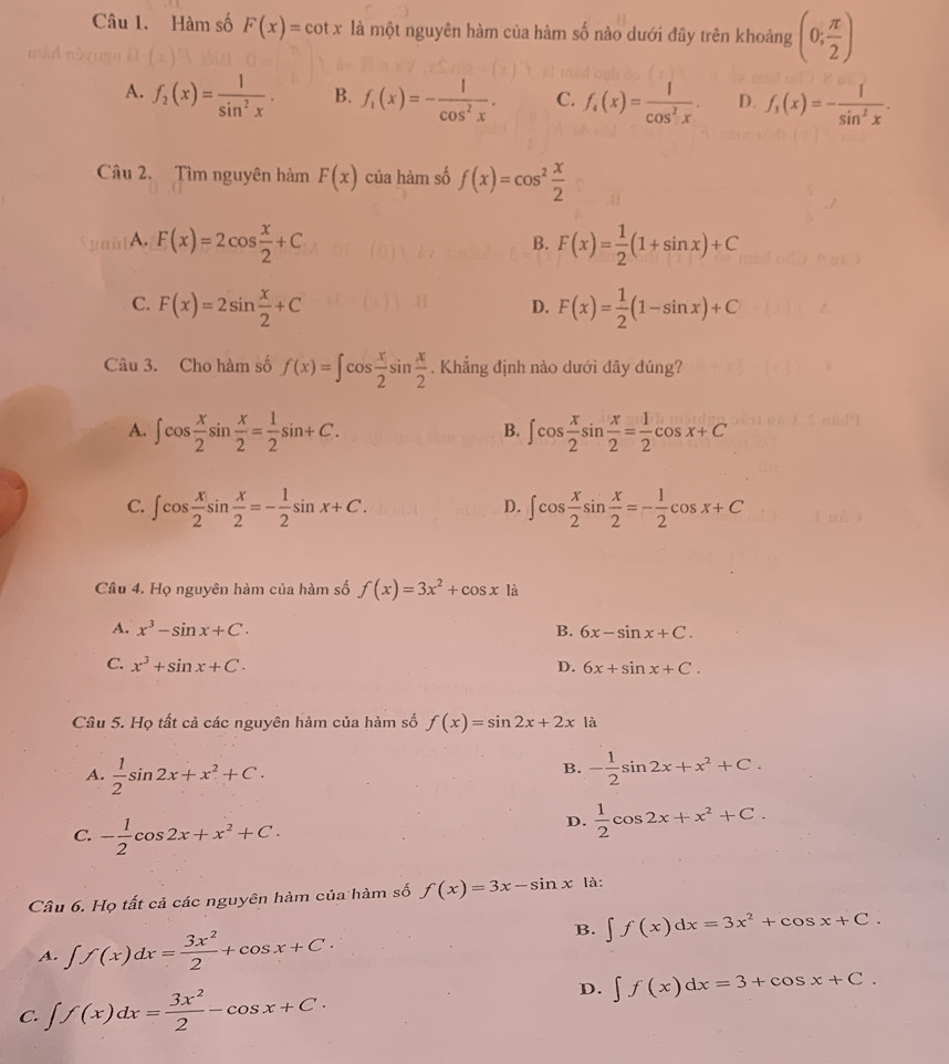 Hàm số F(x)=cot x là một nguyên hàm của hàm số nào dưới đây trên khoảng (0; π /2 )
A. f_2(x)= 1/sin^2x . B. f_1(x)=- 1/cos^2x . C. f_4(x)= 1/cos^2x . D. f_3(x)=- 1/sin^2x .
Câu 2. Tìm nguyên hàm F(x) của hàm số f(x)=cos^2 x/2 
A. F(x)=2cos  x/2 +C F(x)= 1/2 (1+sin x)+C
B.
C. F(x)=2sin  x/2 +C F(x)= 1/2 (1-sin x)+C
D.
Câu 3. Cho hàm số f(x)=∈t cos  x/2 sin  x/2 . Khẳng định nào dưới dây đúng?
A. ∈t cos  x/2 sin  x/2 = 1/2 sin +C. ∈t cos  x/2 sin  x/2 = 1/2 cos x+C
B.
C. ∈t cos  x/2 sin  x/2 =- 1/2 sin x+C. ∈t cos  x/2 sin  x/2 =- 1/2 cos x+C
D.
Câu 4. Họ nguyên hàm của hàm số f(x)=3x^2+cos x là
A. x^3-sin x+C. B. 6x-sin x+C.
C. x^3+sin x+C. D. 6x+sin x+C.
Câu 5. Họ tất cả các nguyên hàm của hàm số f(x)=sin 2x+2x là
B.
A.  1/2 sin 2x+x^2+C. - 1/2 sin 2x+x^2+C.
C. - 1/2 cos 2x+x^2+C.
D.  1/2 cos 2x+x^2+C.
Câu 6. Họ tất cả các nguyên hàm của hàm số f(x)=3x-sin x là:
B. ∈t f(x)dx=3x^2+cos x+C.
A. ∈t f(x)dx= 3x^2/2 +cos x+C·
C. ∈t f(x)dx= 3x^2/2 -cos x+C·
D. ∈t f(x)dx=3+cos x+C.