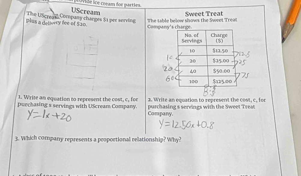 provide ice cream for parties. 
UScream 
Sweet Treat 
The UScrea Company charges $1 per serving The table below shows the Sweet Treat 
plus a delivery fee of $20. 
Company's charge. 
1. Write an equation to represent the cost, c, for 2. Write an equation to represent the cost, c, for 
purchasing s servings with UScream Company. purchasing s servings with the Sweet Treat 
Company. 
3. Which company represents a proportional relationship? Why?