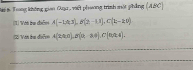 Bái 6 Trong không gian Ozyz , viết phương trình mặt phẳng (ABC) 
(1) Với ba điểm A(-1;0;3), B(2;-1;1), C(1;-1;0). 
(2) Với ba điểm A(2;0;0), B(0;-3;0), C(0;0;4). 
_ 
_