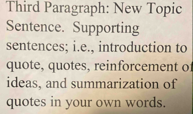 Third Paragraph: New Topic 
Sentence. Supporting 
sentences; i.e., introduction to 
quote, quotes, reinforcement of 
ideas, and summarization of 
quotes in your own words.