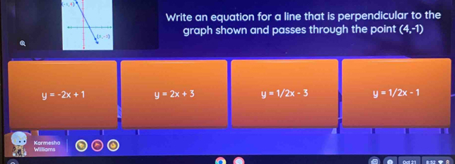 (-1,4)
Write an equation for a line that is perpendicular to the
graph shown and passes through the point (4,-1)
y=-2x+1 y=2x+3 y=1/2x-3 y=1/2x-1
1
Karmesha Williams