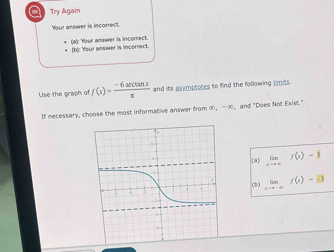 Try Again
Your answer is incorrect.
(a): Your answer is incorrect.
(b): Your answer is incorrect.
Use the graph of f(x)= (-6arctan x)/π   and its asymptotes to find the following limits.
If necessary, choose the most informative answer from ∞, −∞, and "Does Not Exist."
(a) limlimits _xto ∈fty f(x)=3
(b) limlimits _xto -∈fty f(x)=-3