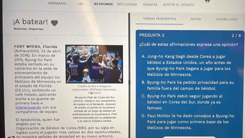 PREPÁRATE LEE RESPONDE REFLEXIONA REDACTA ACEPTA EL DESAFío
¡A batear!
TAREAS PENDIENTES NOTAS VOCABULARIO
Noticias: Deportes
PREGUNTA 2 2 / 8
FORT MYERS, Florida
¿Cuál de estas afirmaciones expresa una opinión?
(Achieve3000, 22 de abril
de 2016). En marzo deA. Jung-ho Kang llegó desde Corea a jugar
2016, Byung-ho Parkbéisbol a Estados Unidos, un año antes de
estaba sentado en su
camerino en la sede deque Byung-ho Park llegara a jugar para los
entrenamiento deMellizos de Minnesota.
primavera del equipo los
Mellizos de Minnesota enB. Byung-ho Park ha pedido privacidad para su
el estado de Florida  Crédito de foto e imâgenes
(EE.UU.), sorbiendo un relacionadas: AP/Patrick Semansky. familia fuera del campo de béisbol.
café helado, aplicando ARCHIVO C. Byung-ho Park debió seguir jugando al
Byung-ho Park de Corea del Sur
aceite a su guante de (centro), saluda a sus compañeros béisbol en Corea del Sur, donde ya es
primera base e de equipo en el banquillo, después
interactuando con sus de anotar un jonrón en la primera famoso.
entrada de un juego de béisbol de
compañeros de equipo. entrenamiento en la primavera. Park
El beisbolista, quien fue está emocionado por su adaptación D. Paul Molitor le ha dado consejos a Byung-ho
a la vida en Estados Unidos.
elegido por la Park para jugar como primera base de los
Organización de Béisbol de Corea (KBO, por su sigla en Mellizos de Minnesota.
inglés) como el jugador más valioso en dos oportunidades,
no muestra señales de ansiedad en su nuevo entorno.