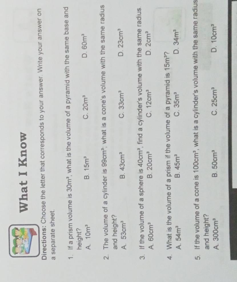 What I Know
Directions: Choose the letter that corresponds to your answer. Write your answer on
a separate sheet.
1. If a prism volume is 30m^3 , what is the volume of a pyramid with the same base and
height?
A. 10m^3 B. 15m^3 C. 20m^3 D. 60m^3
2. The volume of a cylinder is 99cm^3; what is a cone's volume with the same radius
and height?
A. 53cm^3 B. 43cm^3 C. 33cm^3 D. 23cm^3
3. If the volume of a sphere is 40cm^3 , find a cylinder's volume with the same radius.
A. 60cm^3 B. 20cm^3 C. 12cm^3 D. 2cm^3
4. What is the volume of a prism if the volume of a pyramid is 15m^3
A. 54m^3 B. 45m^3 C. 35m^3 D. 34m^3
5. If the volume of a cone is 100cm^3 , what is a cylinder's volume with the same radius
and height?
A. 300cm^3 B. 50cm^3 C. 25cm^3 D. 10cm^3