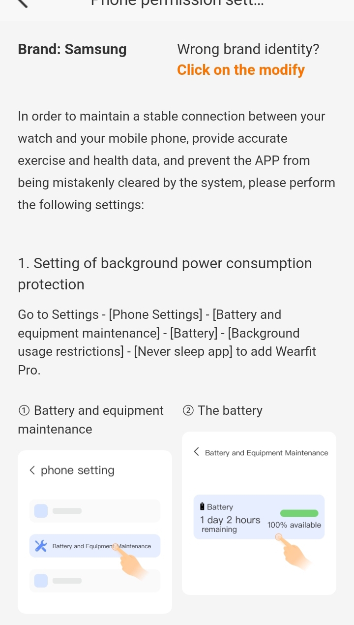 rmone pémssion sétt... 
Brand: Samsung Wrong brand identity? 
Click on the modify 
In order to maintain a stable connection between your 
watch and your mobile phone, provide accurate 
exercise and health data, and prevent the APP from 
being mistakenly cleared by the system, please perform 
the following settings: 
1. Setting of background power consumption 
protection 
Go to Settings - [Phone Settings] - [Battery and 
equipment maintenance] - [Battery] - [Background 
usage restrictions] - [Never sleep app] to add Wearfit 
Pro. 
Battery and equipment The battery 
maintenance 
Battery and Equipment Maintenance 
phone setting 
Battery
1 day 2 hours 100% available 
remaining 
Battery and Equipmen Maintenance