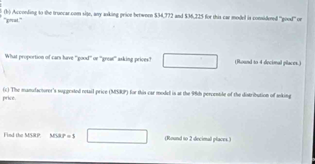 According to the truecar.com site, any asking price between $34,772 and $36,225 for this car model is considered ''good'' or 
"great." 
What proportion of cars have ''good'' or ''great'' asking prices? (Round to 4 decimal places.) 
(c) The manufacturer's suggested retail price (MSRP) for this car model is at the 98th percentile of the distribution of asking 
price. 
Find the MSRP. MSRP=$ □ (Round to 2 decimal places.)