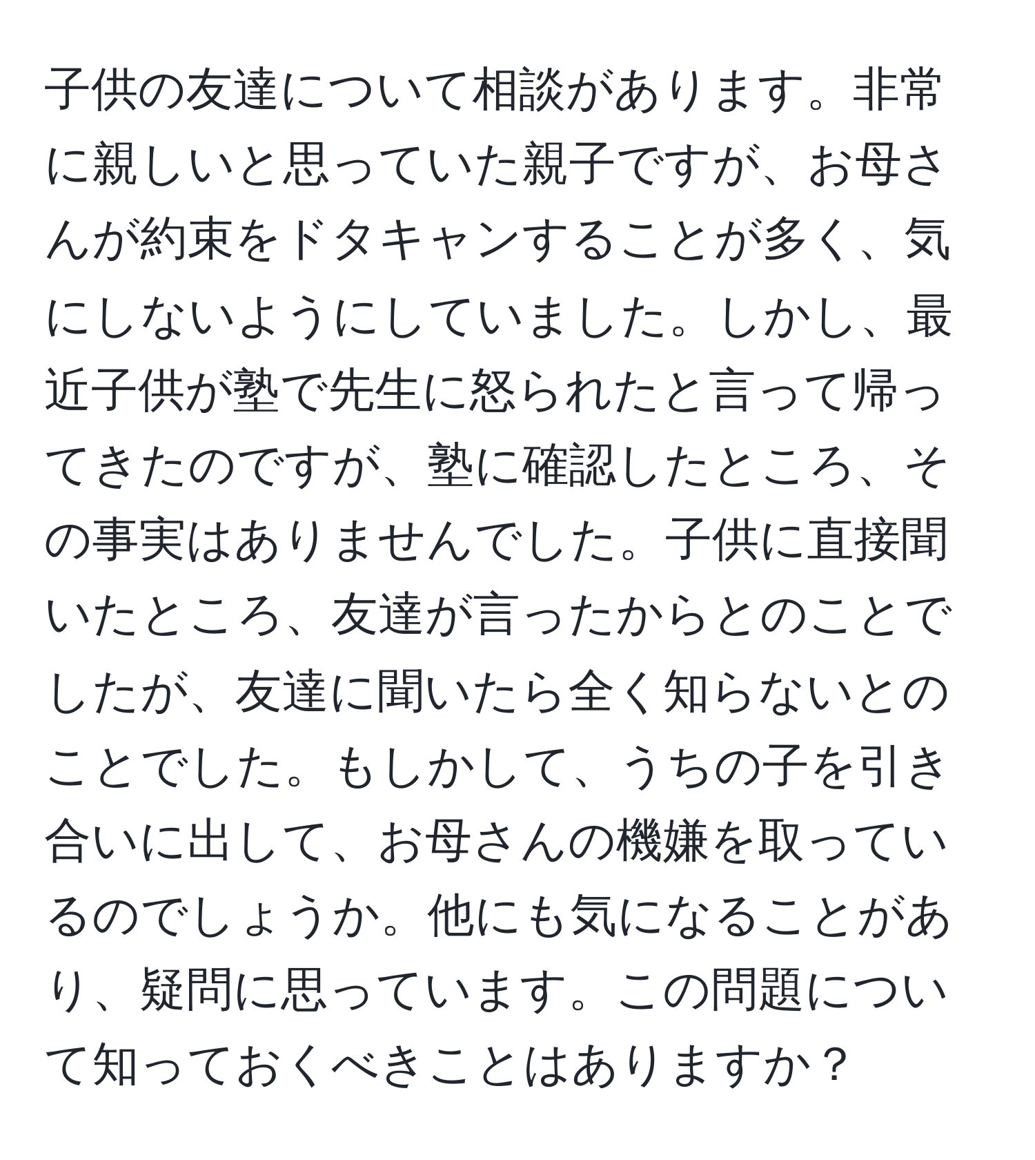 子供の友達について相談があります。非常に親しいと思っていた親子ですが、お母さんが約束をドタキャンすることが多く、気にしないようにしていました。しかし、最近子供が塾で先生に怒られたと言って帰ってきたのですが、塾に確認したところ、その事実はありませんでした。子供に直接聞いたところ、友達が言ったからとのことでしたが、友達に聞いたら全く知らないとのことでした。もしかして、うちの子を引き合いに出して、お母さんの機嫌を取っているのでしょうか。他にも気になることがあり、疑問に思っています。この問題について知っておくべきことはありますか？