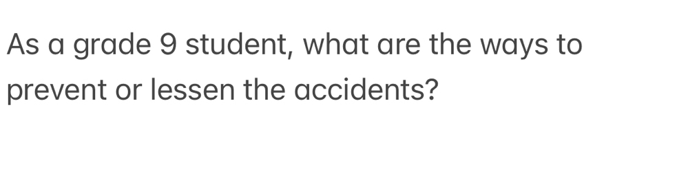 As a grade 9 student, what are the ways to 
prevent or lessen the accidents?