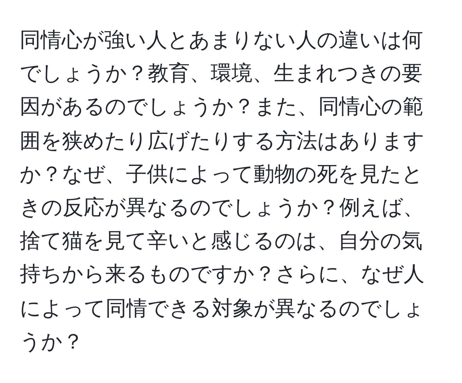 同情心が強い人とあまりない人の違いは何でしょうか？教育、環境、生まれつきの要因があるのでしょうか？また、同情心の範囲を狭めたり広げたりする方法はありますか？なぜ、子供によって動物の死を見たときの反応が異なるのでしょうか？例えば、捨て猫を見て辛いと感じるのは、自分の気持ちから来るものですか？さらに、なぜ人によって同情できる対象が異なるのでしょうか？