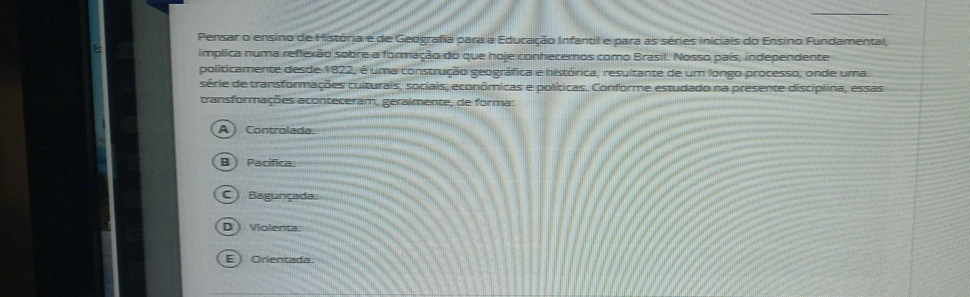 Pensar o ensino de História e de Gedgrafia para a Educação Infantil e para as séries iniciais do Ensino Fundamental,
implica numa reflexão sobre a formação do que hoje conhecemos como Brasil. Nosso país, independente
politicamente desde 1822, é uma construção geográfica e histórica, resultante de um longo processo, onde uma
série de transformações culturais, sociais, econômicas e políticas. Conforme estudado na presente disciplina, essas
transformações aconteceram, geralmente, de forma:
A) Controlada
B) Pacífica
C Bagunçada
D Violenta
E ) Orientada